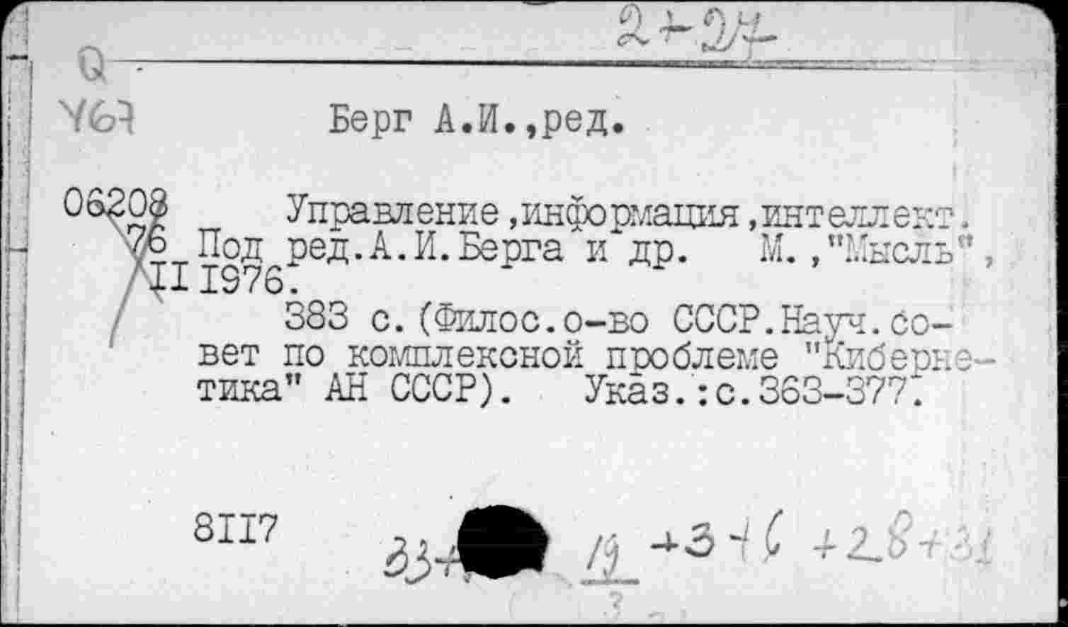 ﻿Берг А.И.,ред
ф	Управление,информация.интеллек
6 Под ред.А.И.Берга и др. М. ,"Мысл 1376:
383 с.(Филос.о-во СССР.Науч.Со вет по комплексной проблеме "Кибер тика” АН СССР). Указ.:с.363-37?:
8117